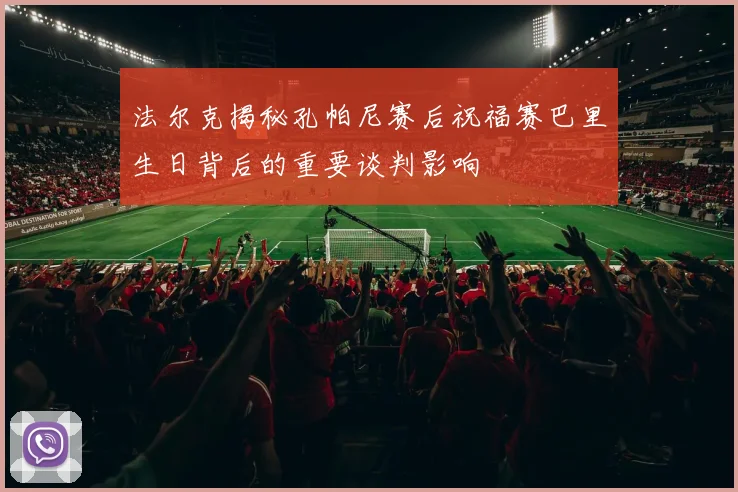 法尔克揭秘孔帕尼赛后祝福赛巴里生日背后的重要谈判影响