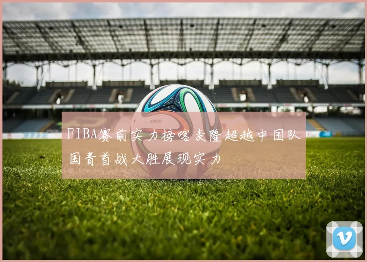 FIBA赛前实力榜喀麦隆超越中国队国青首战大胜展现实力