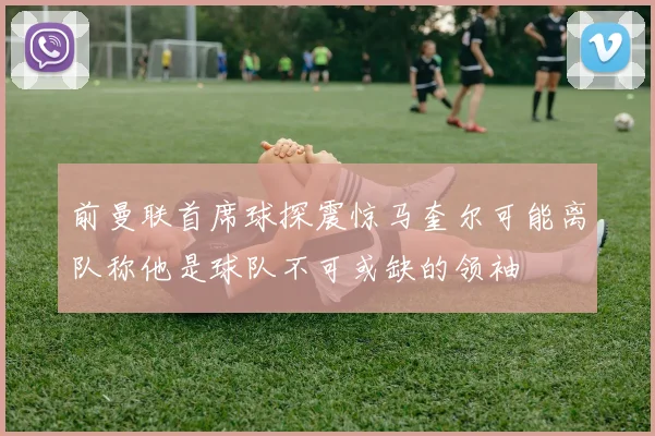 前曼联首席球探震惊马奎尔可能离队称他是球队不可或缺的领袖