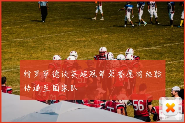 特罗萨德谈英超冠军荣誉愿将经验传递至国家队