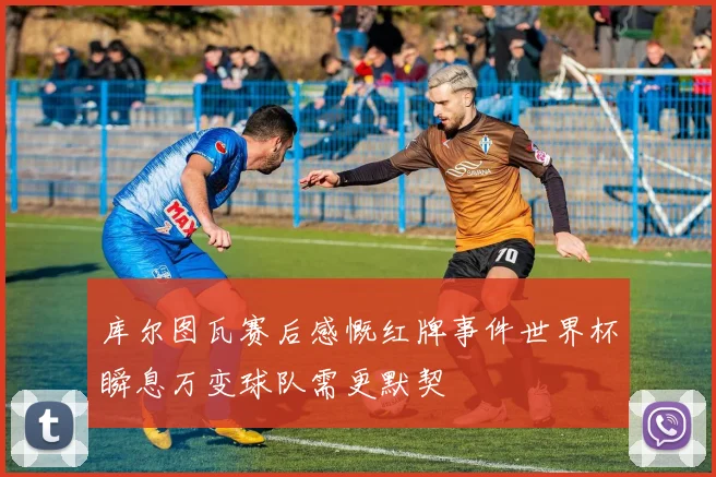 库尔图瓦赛后感慨红牌事件世界杯瞬息万变球队需更默契