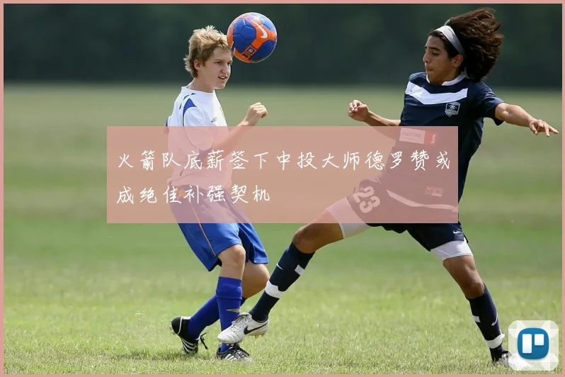火箭队底薪签下中投大师德罗赞或成绝佳补强契机