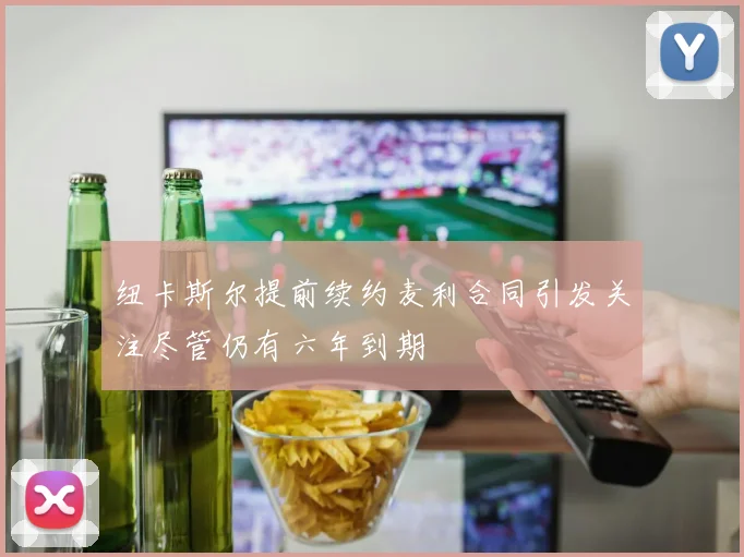纽卡斯尔提前续约麦利合同引发关注尽管仍有六年到期
