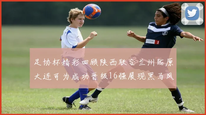 足协杯精彩回顾陕西联合兰州陇原大连可为成功晋级16强展现黑马风采