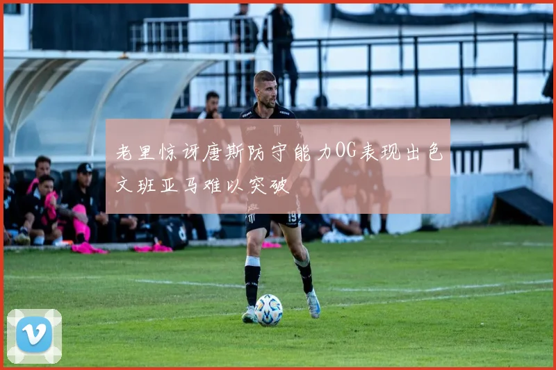 老里惊讶唐斯防守能力OG表现出色文班亚马难以突破