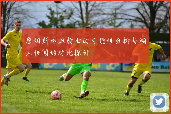 詹姆斯回归骑士的可能性分析与湖人传闻的对比探讨