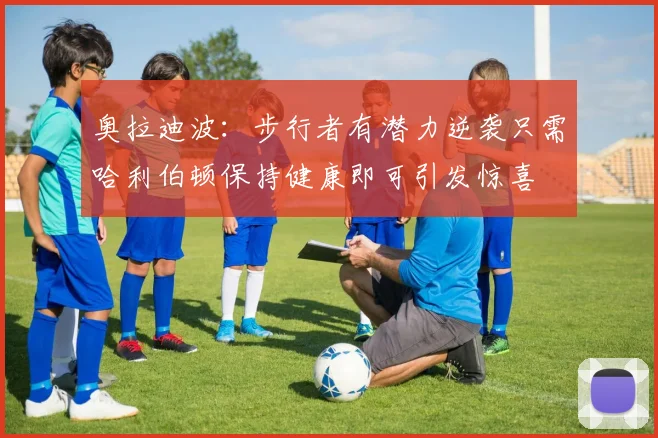 奥拉迪波：步行者有潜力逆袭只需哈利伯顿保持健康即可引发惊喜