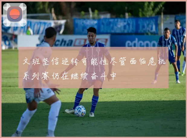 文班坚信逆转可能性尽管面临危机系列赛仍在继续奋斗中