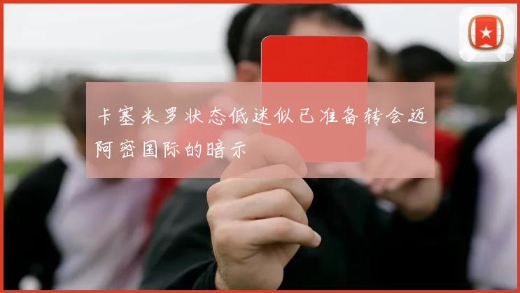 卡塞米罗状态低迷似已准备转会迈阿密国际的暗示