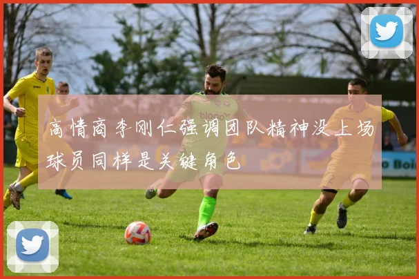 高情商李刚仁强调团队精神没上场球员同样是关键角色