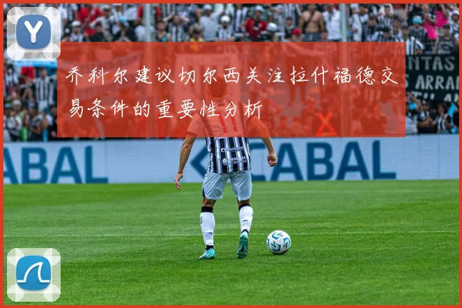 乔科尔建议切尔西关注拉什福德交易条件的重要性分析