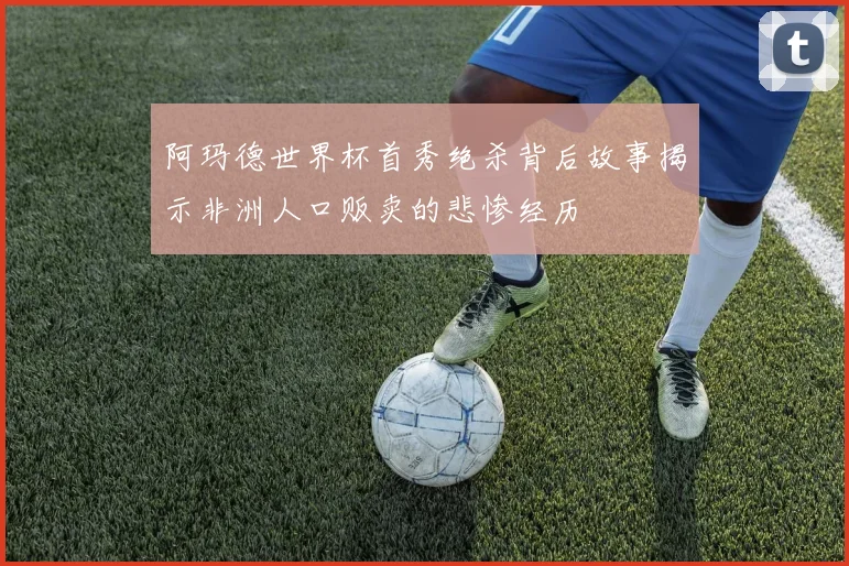 阿玛德世界杯首秀绝杀背后故事揭示非洲人口贩卖的悲惨经历